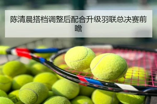陈清晨搭档调整后配合升级羽联总决赛前瞻