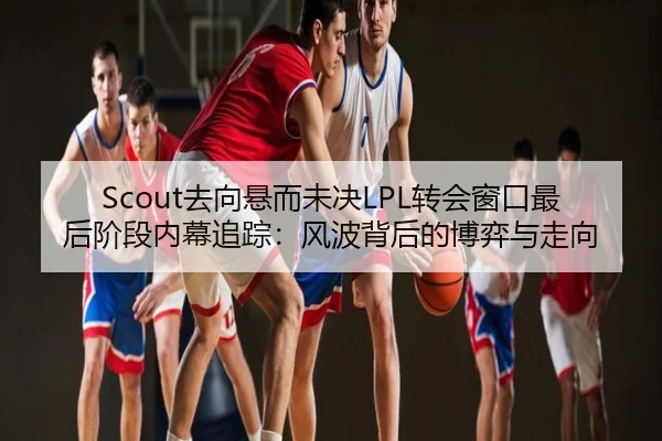 Scout去向悬而未决LPL转会窗口最后阶段内幕追踪：风波背后的博弈与走向