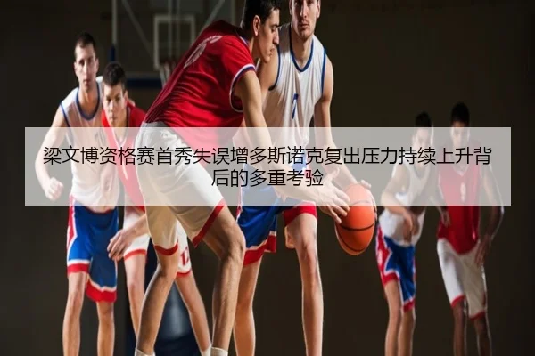 梁文博资格赛首秀失误增多斯诺克复出压力持续上升背后的多重考验
