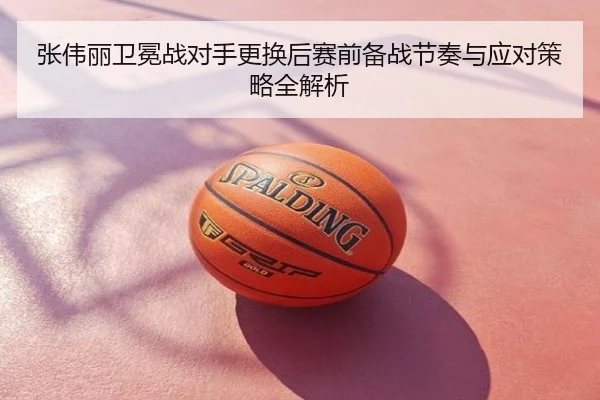 张伟丽卫冕战对手更换后赛前备战节奏与应对策略全解析