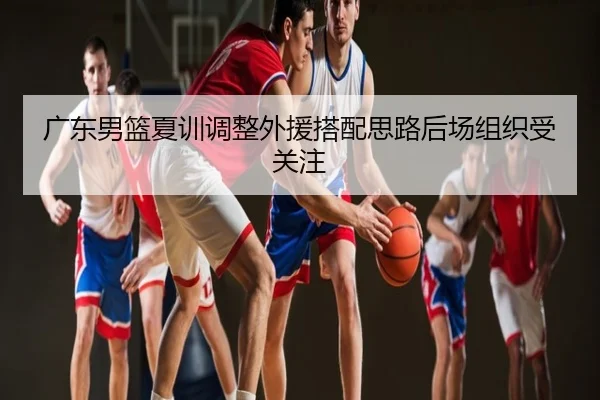 广东男篮夏训调整外援搭配思路后场组织受关注