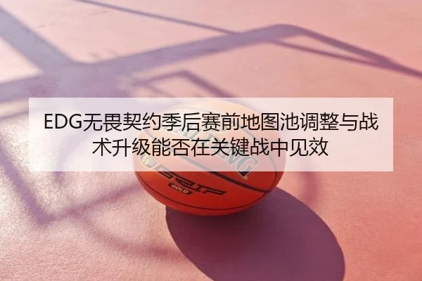 EDG无畏契约季后赛前地图池调整与战术升级能否在关键战中见效