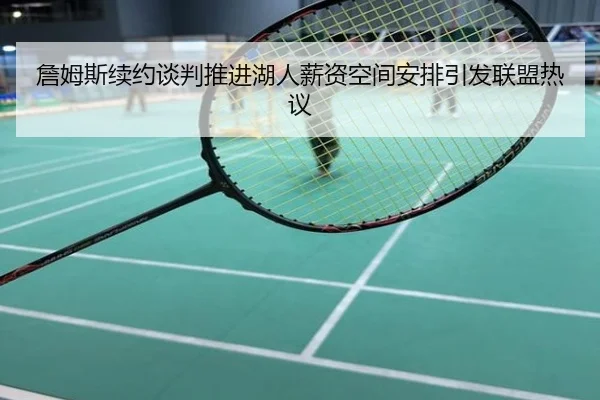 詹姆斯续约谈判推进湖人薪资空间安排引发联盟热议