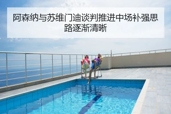 阿森纳与苏维门迪谈判推进中场补强思路逐渐清晰