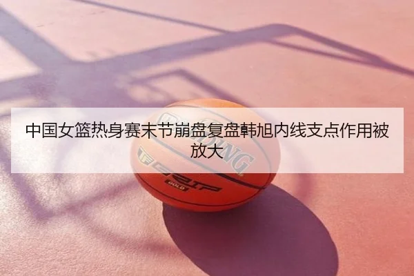 中国女篮热身赛末节崩盘复盘韩旭内线支点作用被放大