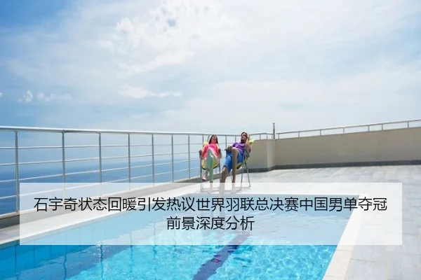 石宇奇状态回暖引发热议世界羽联总决赛中国男单夺冠前景深度分析