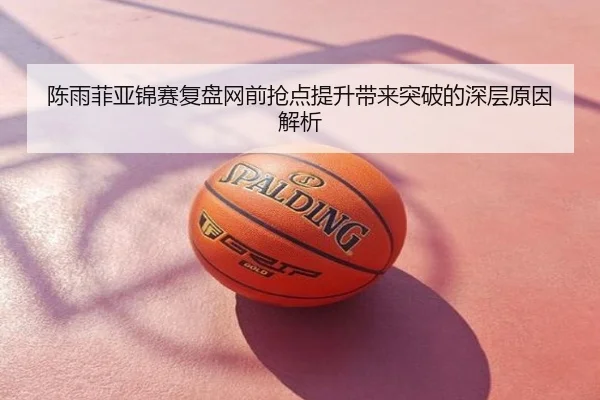 陈雨菲亚锦赛复盘网前抢点提升带来突破的深层原因解析