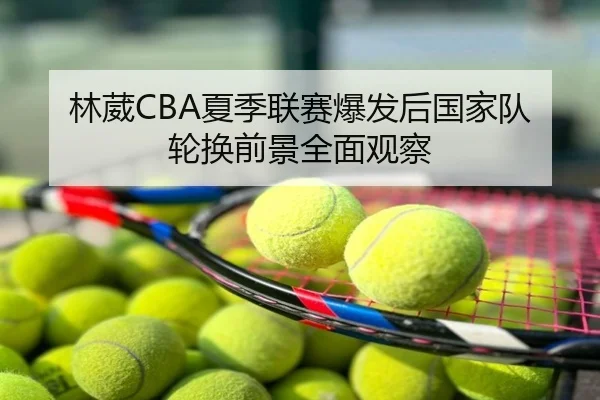 林葳CBA夏季联赛爆发后国家队轮换前景全面观察