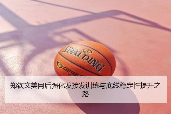 郑钦文美网后强化发接发训练与底线稳定性提升之路