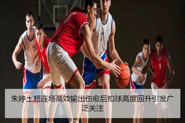 朱婷土超连场高效输出伤愈后扣球高度回升引发广泛关注