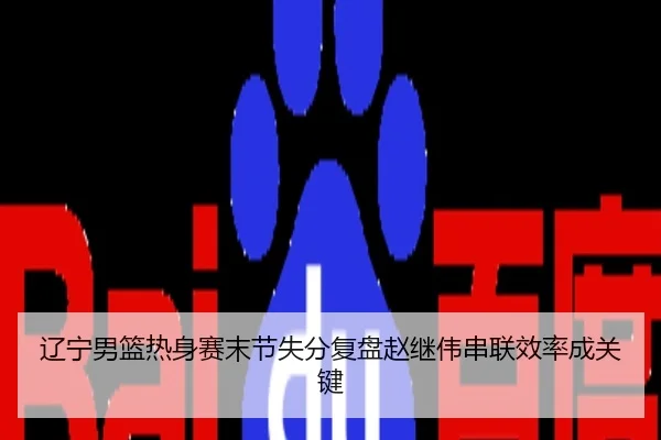 辽宁男篮热身赛末节失分复盘赵继伟串联效率成关键